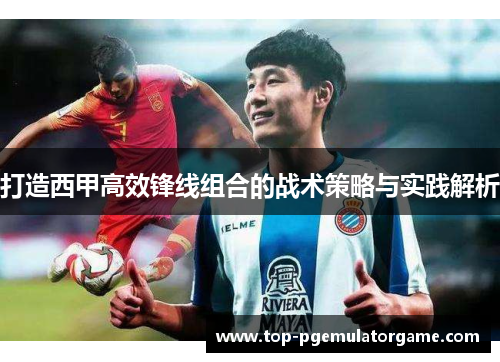 打造西甲高效锋线组合的战术策略与实践解析
