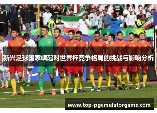 新兴足球国家崛起对世界杯竞争格局的挑战与影响分析 新兴足球国家崛起对世界杯竞争格局的挑战与影响分析