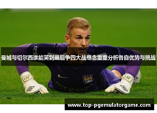 曼城与切尔西谁能笑到最后争四大战悬念重重分析各自优势与挑战