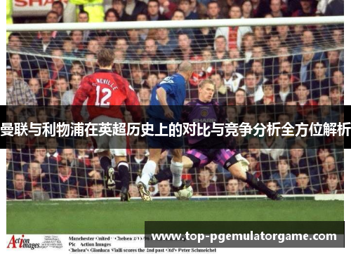 曼联与利物浦在英超历史上的对比与竞争分析全方位解析 曼联与利物浦在英超历史上的对比与竞争分析全方位解析
