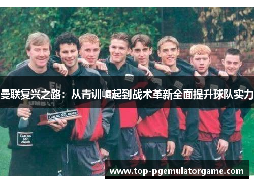 曼联复兴之路:从青训崛起到战术革新全面提升球队实力 曼联复兴之路:从青训崛起到战术革新全面提升球队实力