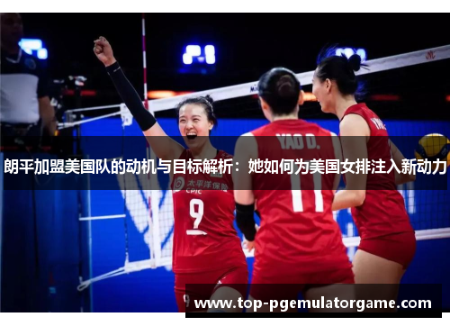 朗平加盟美国队的动机与目标解析：她如何为美国女排注入新动力
