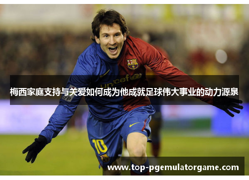 梅西家庭支持与关爱如何成为他成就足球伟大事业的动力源泉 梅西家庭支持与关爱如何成为他成就足球伟大事业的动力源泉