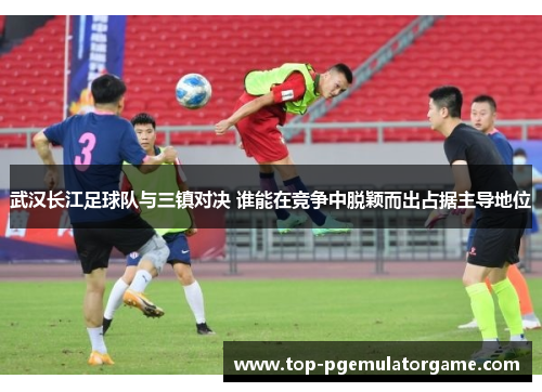 武汉长江足球队与三镇对决 谁能在竞争中脱颖而出占据主导地位