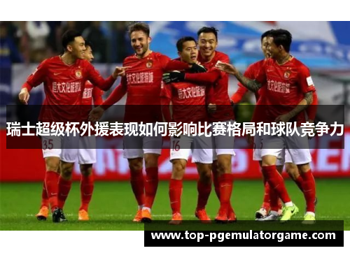 瑞士超级杯外援表现如何影响比赛格局和球队竞争力 瑞士超级杯外援表现如何影响比赛格局和球队竞争力