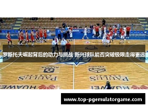 罗斯托夫崛起背后的动力与挑战 新兴球队能否突破极限走得更远 罗斯托夫崛起背后的动力与挑战 新兴球队能否突破极限走得更远