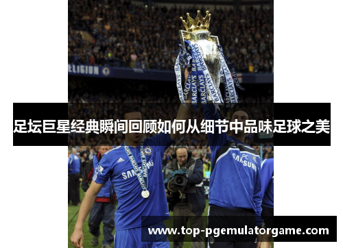 足坛巨星经典瞬间回顾如何从细节中品味足球之美